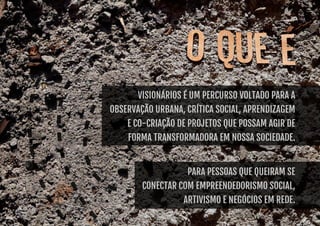 Visionários é Um percurso voltado para a 
observação urbana, crítica social, aprendizagem 
e co-criação de projetos que possam agir de 
forma transformadora em nossa sociedade. 
Para pessoas que queiram se 
conectar com empreendedorismo social, 
artivismo e negócios em rede. 
 