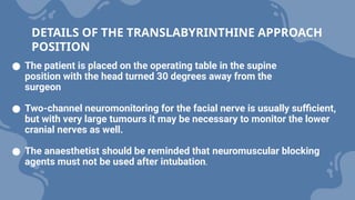 ● The patient is placed on the operating table in the supine
position with the head turned 30 degrees away from the
surgeon
● Two-channel neuromonitoring for the facial nerve is usually sufficient,
but with very large tumours it may be necessary to monitor the lower
cranial nerves as well.
● The anaesthetist should be reminded that neuromuscular blocking
agents must not be used after intubation.
DETAILS OF THE TRANSLABYRINTHINE APPROACH
POSITION
 