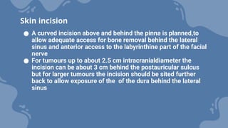 ● A curved incision above and behind the pinna is planned,to
allow adequate access for bone removal behind the lateral
sinus and anterior access to the labyrinthine part of the facial
nerve
● For tumours up to about 2.5 cm intracranialdiameter the
incision can be about 3 cm behind the postauricular sulcus
but for larger tumours the incision should be sited further
back to allow exposure of the of the dura behind the lateral
sinus
Skin incision
 
