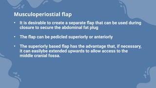 • It is desirable to create a separate flap that can be used during
closure to secure the abdominal fat plug
• The flap can be pedicled superiorly or anteriorly
• The superiorly based flap has the advantage that, if necessary,
it can easilybe extended upwards to allow access to the
middle cranial fossa.
Musculoperiostial flap
 