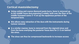 ● Using cutting and coarse diamond paste burrs, bone is removed up
to the middle fossa dura,exposing it widely, both over the floor of the
middle fossaand some 3–4 cm up the squamous portion of the
temporal bone.
● this allows easy retraction of the dura with the instruments during
tumour removal.
● In a similar manner, bone is removed from the sigmoid sinus and
from the bone overlying the posterior fossa dura for 2–3 cm behind
the sinus.
● The sinus can thus be compressed backwards to increase access
Cortical mastoidectomy
 