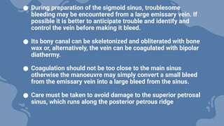 ● During preparation of the sigmoid sinus, troublesome
bleeding may be encountered from a large emissary vein. If
possible it is better to anticipate trouble and identify and
control the vein before making it bleed.
● Its bony canal can be skeletonized and obliterated with bone
wax or, alternatively, the vein can be coagulated with bipolar
diathermy.
● Coagulation should not be too close to the main sinus
otherwise the manoeuvre may simply convert a small bleed
from the emissary vein into a large bleed from the sinus.
● Care must be taken to avoid damage to the superior petrosal
sinus, which runs along the posterior petrous ridge
 