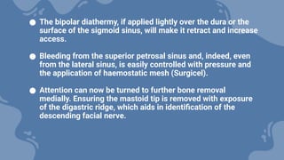 ● The bipolar diathermy, if applied lightly over the dura or the
surface of the sigmoid sinus, will make it retract and increase
access.
● Bleeding from the superior petrosal sinus and, indeed, even
from the lateral sinus, is easily controlled with pressure and
the application of haemostatic mesh (Surgicel).
● Attention can now be turned to further bone removal
medially. Ensuring the mastoid tip is removed with exposure
of the digastric ridge, which aids in identification of the
descending facial nerve.
 