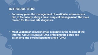 INTRODUCTION
• For many years the management of vestibular schwannoma
did ,in fact,nearly always mean surgical management.The main
reason for this was late diagnosis.
• Most vestibular schwannomas originate in the region of the
Internal Acoustic Meatus(IAC), enlarging the porus and
extending into cerebellopontine angle (CPA)
 