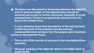 ● The bone over the posterior fossa dura between the labyrinth
and the anterior margin of the sigmoid sinus should be
removed and access is further enhanced, especially in small
temporal bone, if bone is progressively removed from the
dura of the middle fossa.
• It is by removing these bony boundaries of the petrous bone
so that the limits of the resection are the soft and
compressible dural surfaces that the surgeon gets maximum
access to the posterior fossa
• This is one of the secrets of success in the translabyrinthine
operation.
• Although opening of the labyrinth almost inevitably leads to
total hearing
 