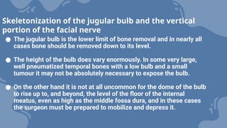 ● The jugular bulb is the lower limit of bone removal and in nearly all
cases bone should be removed down to its level.
● The height of the bulb does vary enormously. In some very large,
well pneumatized temporal bones with a low bulb and a small
tumour it may not be absolutely necessary to expose the bulb.
● On the other hand it is not at all uncommon for the dome of the bulb
to rise up to, and beyond, the level of the floor of the internal
meatus, even as high as the middle fossa dura, and in these cases
the surgeon must be prepared to mobilize and depress it.
Skeletonization of the jugular bulb and the vertical
portion of the facial nerve
 