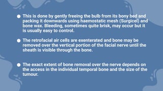 ● This is done by gently freeing the bulb from its bony bed and
packing it downwards using haemostatic mesh (Surgicel) and
bone wax. Bleeding, sometimes quite brisk, may occur but it
is usually easy to control.
● The retrofacial air cells are exenterated and bone may be
removed over the vertical portion of the facial nerve until the
sheath is visible through the bone.
● The exact extent of bone removal over the nerve depends on
the access in the individual temporal bone and the size of the
tumour.
 