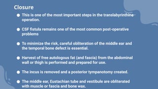 ● This is one of the most important steps in the translabyrinthine
operation.
● CSF fistula remains one of the most common post-operative
problems
● To minimize the risk, careful obliteration of the middle ear and
the temporal bone defect is essential.
● Harvest of free autologous fat (and fascia) from the abdominal
wall or thigh is performed and prepared for use.
● The incus is removed and a posterior tympanotomy created.
● The middle ear, Eustachian tube and vestibule are obliterated
with muscle or fascia and bone wax.
Closure
 