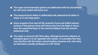 ● The supra and inframeatal gutters are obliterated with fat and obvious
air cell tracts sealed with bone wax.
● The temporal bone defect is obliterated with abdominal fat either in
strips or in one large piece.
● Some surgeons first seal off the posterior fossa and drilled anterior
surface of the petrous bone with fascia lata from the thigh or fascia
from the superficial layer of the external oblique from the anterior
abdominal wall.
● The repair is secured with fibrin glue, although excessive reliance on
biological glues is to be regarded with caution. It is possible that they
may interfere with the body’s natural healing response and, when they
are absorbed, actually predispose to CSF fistula
 