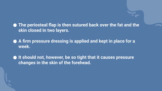 ● The periosteal flap is then sutured back over the fat and the
skin closed in two layers.
● A firm pressure dressing is applied and kept in place for a
week.
● It should not, however, be so tight that it causes pressure
changes in the skin of the forehead.
 