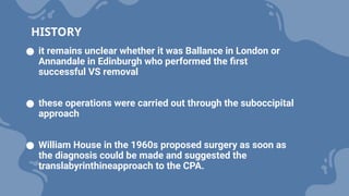 ● it remains unclear whether it was Ballance in London or
Annandale in Edinburgh who performed the first
successful VS removal
● these operations were carried out through the suboccipital
approach
● William House in the 1960s proposed surgery as soon as
the diagnosis could be made and suggested the
translabyrinthineapproach to the CPA.
HISTORY
 