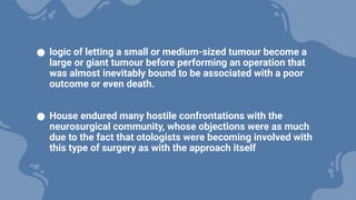● logic of letting a small or medium-sized tumour become a
large or giant tumour before performing an operation that
was almost inevitably bound to be associated with a poor
outcome or even death.
● House endured many hostile confrontations with the
neurosurgical community, whose objections were as much
due to the fact that otologists were becoming involved with
this type of surgery as with the approach itself
 