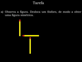 Tarefa

a) Observa a figura. Desloca um fósforo, de modo a obter
   uma figura simétrica.
 