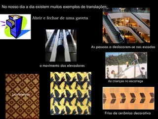 No nosso dia a dia existem muitos exemplos de translações:

                  Abrir e fechar de uma gaveta




                                                  As pessoas a deslocarem-se nas escadas



                     o movimento dos elevadores


                                                             As crianças no escorrega



     pavimentos



                                                          Friso de cerâmica decorativa
 