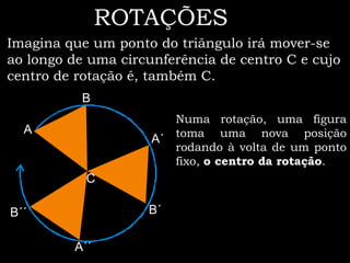 ROTAÇÕES
Imagina que um ponto do triângulo irá mover-se
ao longo de uma circunferência de centro C e cujo
centro de rotação é, também C.
           B
                          Numa rotação, uma figura
  A                       toma uma nova posição
                     A´
                          rodando à volta de um ponto
                          fixo, o centro da rotação.
           C

B´´                 B´

         A´´
 