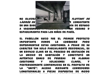 No olvidemos tampoco su Asile Flottant de
lÀrmée du Salut, proyecto de 1929 consistente
en una barcaza que en invierno servía de refugio
a vagabundos y prostitutas y en verano d
esparcimiento para los niños de París.

El pabellón Suizo fue el primer proyecto
importante     donde     Le   Corbusier    pudo
experimentar estas cuestiones. A pesar de su
carácter tan solo parcialmente residencial, es
un edificio clave en el proceso de gestación de
la unidad de habitación y constituyó un
auténtico banco de pruebas         de algunas
cuestiones     y     soluciones    claves,    y
posteriormente confirmadas en el proyecto de
la   “unité”:   acceso mediante     corredores
longitudinales a piezas dispuestas de modo
 