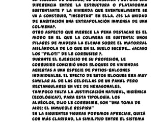 la Escuela de Chicago, Le Corbusier propone una
diferencia entre la estructura o plataforma
sustentante y la vivienda que eventualmente se
va a construir, “insertar” en ella. ¿Es la unidad
de habitación una extrapolación inmensa de una
colmena?.
Otro aspecto que merece la pena destacar es el
modo en el que la colmena se sustenta: unos
pilares de madera la elevan sobre el matorral
aislándola de lo que en el suelo sucede... ¿Acaso
los “piloti” de Le Corbusier ?.
Durante el ejercicio de su profesión, Le
Corbusier concibió unos bloques de viviendas
abiertas a una especie de patios-balcones
individuales. El efecto de estos bloques era muy
similar al de las celdillas de un panal pero
rectangulares en vez de hexagonales.
Tampoco falta la justificación natural, higiénica
(ecológica?), para esta tipología. Los
alvéolos, dijo Le Corbusier, son “una toma de
aire: el inmueble respira”
En la siguientes figuras podemos apreciar, quizá
con más claridad, la similitud entre el sistema
 