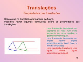Translações Propriedades das translações Repara que na translação do triângulo da figura.  Podemos retirar algumas conclusões sobre as propriedades das translações: Uma translação transforma um segmento de recta num outro segmento de recta paralelo e geometricamente igual . Uma translação transforma um ângulo noutro ângulo geometricamente igual (com a mesma amplitude). Uma translação transforma uma figura noutra figura geometricamente igual. 