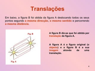 Translações Em baixo, a figura B foi obtida da figura A deslocando todos os seus pontos segundo  a mesma direcção ,  o mesmo sentido  e percorrendo  a mesma distância . A figura B diz-se que foi obtida por  translação  da figura A. A figura A é a figura original (o  objecto ) e a figura B é a sua  imagem  através de uma translação. 