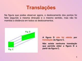 Translações Na figura que podes observar agora, o deslocamento dos pontos foi feito segundo a mesma direcção e o mesmo sentido, mas não foi mantida a distância em todos os deslocamentos. A figura D  não foi obtida  por  translação  da figura C. Não existe nenhuma translação que permita obter a figura D a partir da figura C. 