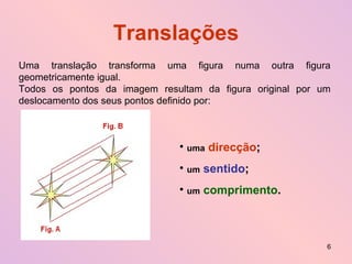 Translações Uma translação transforma uma figura numa outra figura geometricamente igual. Todos os pontos da imagem resultam da figura original por um deslocamento dos seus pontos definido por: uma   direcção ; um   sentido ; um   comprimento . 