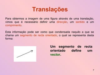 Translações Para obtermos a imagem de uma figura através de uma translação, vimos que é necessário definir uma  direcção , um  sentido  e um  comprimento . Esta informação pode ser como que condensada naquilo a que se chama um  segmento de recta orientado , o qual se representa desta forma: Um segmento de recta orientado define um  vector . 