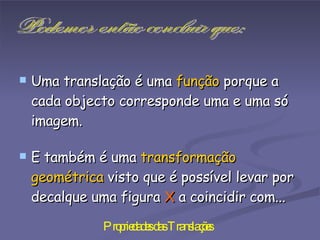 Uma translação é uma  função  porque a cada objecto corresponde uma e uma só imagem.  E também é uma  transformação geométrica  visto que é possível levar por decalque uma figura  X  a coincidir com...   Podemos então concluir que: 