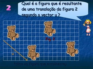 (clica na figura que escolheste)  Fig. 2 u Qual é a figura que é resultante de uma translação da figura 2 segundo o vector u ? 