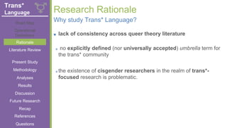 + Research Rationale
■ lack of consistency across queer theory literature
■ no explicitly defined (nor universally accepted) umbrella term for
the trans* community
■ the existence of cisgender researchers in the realm of trans*-
focused research is problematic.
Why study Trans* Language?
Literature Review
Road Map
Operational
Definitions
Rationale
Present Study
Methodology
Analyses
Results
Discussion
Future Research
References
Recap
Questions
Trans*
Language
 