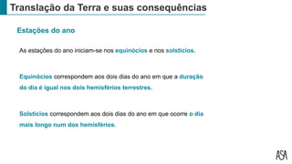 Translação da Terra e suas consequências
Estações do ano
As estações do ano iniciam-se nos equinócios e nos solstícios.
Equinócios correspondem aos dois dias do ano em que a duração
do dia é igual nos dois hemisférios terrestres.
Solstícios correspondem aos dois dias do ano em que ocorre o dia
mais longo num dos hemisférios.
 
