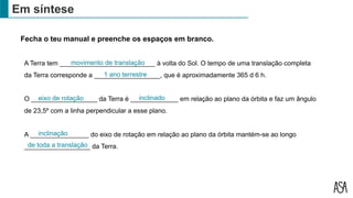 Em síntese
A Terra tem __________________________ à volta do Sol. O tempo de uma translação completa
da Terra corresponde a __________________, que é aproximadamente 365 d 6 h.
O __________________ da Terra é _____________ em relação ao plano da órbita e faz um ângulo
de 23,5º com a linha perpendicular a esse plano.
A ________________ do eixo de rotação em relação ao plano da órbita mantém-se ao longo
__________________ da Terra.
1 ano terrestre
eixo de rotação inclinado
Fecha o teu manual e preenche os espaços em branco.
movimento de translação
inclinação
de toda a translação
 