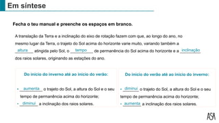 Fecha o teu manual e preenche os espaços em branco.
Do início do inverno até ao início do verão:
• __________ o trajeto do Sol, a altura do Sol e o seu
tempo de permanência acima do horizonte;
• ________ a inclinação dos raios solares.
Em síntese
A translação da Terra e a inclinação do eixo de rotação fazem com que, ao longo do ano, no
mesmo lugar da Terra, o trajeto do Sol acima do horizonte varie muito, variando também a
________ atingida pelo Sol, o __________ de permanência do Sol acima do horizonte e a _________
dos raios solares, originando as estações do ano.
tempo
aumenta
diminui
altura
Do início do verão até ao início do inverno:
• _______ o trajeto do Sol, a altura do Sol e o seu
tempo de permanência acima do horizonte;
• ________ a inclinação dos raios solares.
diminui
aumenta
inclinação
 