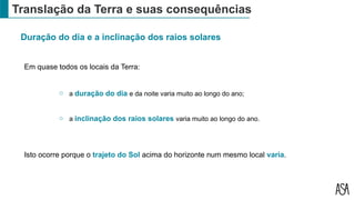 Translação da Terra e suas consequências
Duração do dia e a inclinação dos raios solares
Em quase todos os locais da Terra:
o a duração do dia e da noite varia muito ao longo do ano;
o a inclinação dos raios solares varia muito ao longo do ano.
Isto ocorre porque o trajeto do Sol acima do horizonte num mesmo local varia.
 