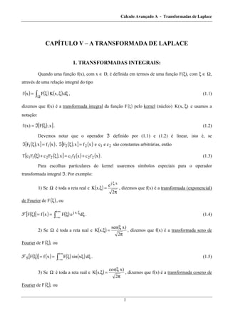 Cálculo Avançado A - Transformadas de Laplace
1
CAPÍTULO V – A TRANSFORMADA DE LAPLACE
1. TRANSFORMADAS INTEGRAIS:
Quando uma função f(x), com x ∈ D, é definida em termos de uma função F(ξ), com ξ ∈ Ω,
através de uma relação integral do tipo
( ) ( ) ( ) ξξξ= òΩ
d,xKFxf , (1.1)
dizemos que f(x) é a transformada integral da função F( )ξ pelo kernel (núcleo) ),x(K ξ e usamos a
notação:
( )[ ]x;F)x(f ξℑ= . (1.2)
Devemos notar que o operador ℑ definido por (1.1) e (1.2) é linear, isto é, se
( )[ ] ( )xfx,F 11 =ξℑ , ( )[ ] ( )xfx,F 22 =ξℑ e 21 cec são constantes arbitrárias, então
( ) ( )[ ] ( ) ( )xfcxfcx,FcFcT 22112211 +=ξ+ξ . (1.3)
Para escolhas particulares do kernel usaremos símbolos especiais para o operador
transformada integral ℑ. Por exemplo:
1) Se Ω é toda a reta real e ( )
π
=ξ
ξ
2
e
.xK
xj
, dizemos que f(x) é a transformada (exponencial)
de Fourier de F( )ξ , ou
ℱ ( )[ ] ( ) ( ) ξξ==ξ ò
+∞
∞−
ξ
deFxfF xj
. (1.4)
2) Se Ω é toda a reta real e ( )
π
ξ
=ξ
2
)xsen(
.xK , dizemos que f(x) é a transformada seno de
Fourier de F( ),ξ ou
ℱ ( )[ ] ( ) ( ) ( )ò
+∞
∞−
ξξξ==ξ dxsinFxfFS . (1.5)
3) Se Ω é toda a reta real e ( )
π
ξ
=ξ
2
)xcos(
.xK , dizemos que f(x) é a transformada coseno de
Fourier de F( ),ξ ou
 