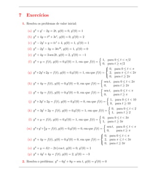 7      Exerc´
            ıcios
    1. Resolva os problemas de valor inicial:

        (a) y + y − 2y = 2t, y(0) = 0, y (0) = 1
        (b) y + 4y = t2 + 3et , y(0) = 0, y (0) = 2
        (c) y − 2y + y = tet + 4, y(0) = 1, y (0) = 1
        (d) y − 2y − 3y = 3te2t , y(0) = 1, y (0) = 0
        (e) y + 4y = 3 sen 2t, y(0) = 2, y (0) = −1
                                                                1, para 0 ≤ t < π/2
        (f) y + y = f (t), y(0) = 0,y (0) = 1, em que f (t) =
                                                                0, para t ≥ π/2
                                                                  
                                                                   0, para 0 ≤ t < π
        (g) y +2y +2y = f (t), y(0) = 0,y (0) = 1, em que f (t) =   2, para π ≤ t < 2π
                                                                    0, para t ≥ 2π
                                                                  

                                                                  sen t, para 0 ≤ t < 2π
        (h) y + 4y = f (t), y(0) = 0,y (0) = 0, em que f (t) =
                                                                  0,     para t ≥ 2π
                                                                  sen t, para 0 ≤ t < π
        (i) y + 4y = f (t), y(0) = 0,y (0) = 0, em que f (t) =
                                                                  0,     para t ≥ π
                                                                      1, para 0 ≤ t < 10
        (j) y + 3y + 2y = f (t), y(0) = 0,y (0) = 0, em que f (t) =
                                                                      0, para t ≥ 10
                                                                       0, para 0 ≤ t < 2
        (k) y + 3y + 2y = f (t), y(0) = 0,y (0) = 1, em que f (t) =
                                                                       1, para t ≥ 2
                                                                 0, para 0 ≤ t < 3π
        (l) y + y = f (t), y(0) = 0,y (0) = 1, em que f (t) =
                                                                 1, para t ≥ 3π
                   5                                                sen t, para 0 ≤ t < π
       (m) y +y + 4 y = f (t), y(0) = 0,y (0) = 0, em que f (t) =
                                                                    0,     para t ≥ π
                                                                
                                                                 0, para 0 ≤ t < π
        (n) y + 4y = f (t), y(0) = 0,y (0) = 0, em que f (t) =    2, para π ≤ t < 3π
                                                                  0, para t ≥ 3π
                                                                

        (o) y + y = δ(t − 2π) cos t, y(0) = 0, y (0) = 1
        (p) y + 4y + 4y = f (t), y(0) = 2, y (0) = −3

    2. Resolva o problema: y − 6y + 8y = sen t, y(0) = y (0) = 0
 