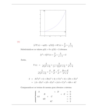 5
                                    y


                             4




                             3




                             2




                             1




                             0
                                                                x


                            −1
                                        0      0.5   1    1.5       2




(b)
                                                          2      3
                      s2 Y (s) − sy(0) − y (0) + 4Y (s) =   3
                                                              +
                                                          s     s−1
      Substituindo-se os valores y(0) = 0 e y (0) = 2 obtemos

                                                     2      3
                                 s2 + 4 Y (s) =        3
                                                         +     +2
                                                     s     s−1
      Assim,
                                            2            3             2
                    Y (s) =                      +          2 + 4)
                                                                   + 2
                                   s3 (s2    + 4) (s − 1)(s         s +4

                                 2      A B  C  Ds + E
                                       = + 2+ 3+ 2
                          s3 (s2  + 4)  s s  s   s +4

               2 = As2 (s2 + 4) + Bs(s2 + 4) + C(s2 + 4) + (Ds + E)s3
                  = (A + D)s4 + (B + E)s3 + (4A + C)s2 + 4Bs + 4C

      Comparando-se os termos de mesmo grau obtemos o sistema
                    
                     A
                                         + D           = 0
                               B                + E = 0
                    
                    
                    
                        4A        + C                   = 0
                              4B                        = 0
                    
                    
                    
                    
                                     4C                 = 2
                    
 