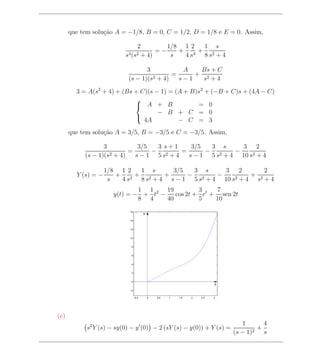 que tem solu¸ao A = −1/8, B = 0, C = 1/2, D = 1/8 e E = 0. Assim,
                  c˜

                                    2        1/8 1 2 1 s
                                          =−    + 3+ 2
                          s3 (s2     + 4)     s  4s  8s +4

                                  3            A   Bs + C
                                     2 + 4)
                                            =     + 2
                           (s − 1)(s          s−1   s +4

        3 = A(s2 + 4) + (Bs + C)(s − 1) = (A + B)s2 + (−B + C)s + (4A − C)
                            
                             A + B              = 0
                                    − B + C = 0
                               4A          − C = 3
                            

      que tem solu¸ao A = 3/5, B = −3/5 e C = −3/5. Assim,
                  c˜

                  3            3/5  3 s+1    3/5  3 s      3 2
                            =      − 2    =      − 2     −
           (s − 1)(s 2 + 4)   s−1 5s +4     s − 1 5 s + 4 10 s2 + 4

                    1/8 1 2 1 s      3/5  3 s      3 2         2
        Y (s) = −      + 3+ 2      +     − 2     −     2+4
                                                           + 2
                     s  4s  8 s + 4 s − 1 5 s + 4 10 s      s +4
                              1 1     19         3    7
                      y(t) = − + t2 −    cos 2t + et + sen 2t
                              8 4     40         5    10
                            16
                                        y

                            14


                            12


                            10


                             8


                             6


                             4


                             2


                             0
                                                                          x
                            −2


                                 −0.5       0   0.5   1   1.5   2   2.5   3




(c)
                                                                                 1        4
            s2 Y (s) − sy(0) − y (0) − 2 (sY (s) − y(0)) + Y (s) =                    2
                                                                                        +
                                                                              (s − 1)     s
 