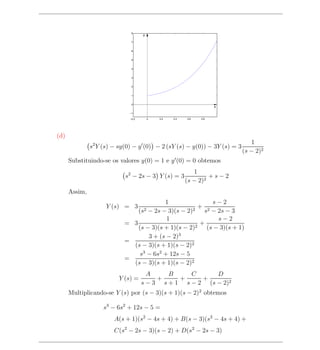 8
                                     y

                               7


                               6


                               5


                               4


                               3


                               2


                               1


                               0
                                                                     x
                              −1

                              −0.2       0   0.2   0.4   0.6   0.8




(d)
                                                                              1
               s2 Y (s) − sy(0) − y (0) − 2 (sY (s) − y(0)) − 3Y (s) = 3
                                                                           (s − 2)2
      Substituindo-se os valores y(0) = 1 e y (0) = 0 obtemos
                                                            1
                            s2 − 2s − 3 Y (s) = 3                 +s−2
                                                         (s − 2)2
      Assim,
                                          1                 s−2
                     Y (s) = 3                          + 2
                                (s2 − 2s − 3)(s − 2)2 s − 2s − 3
                                           1                  s−2
                            = 3                       2
                                                        +
                                (s − 3)(s + 1)(s − 2)     (s − 3)(s + 1)
                                                3
                                    3 + (s − 2)
                            =
                              (s − 3)(s + 1)(s − 2)2
                                 s3 − 6s2 + 12s − 5
                            =
                              (s − 3)(s + 1)(s − 2)2
                                       A     B     C      D
                          Y (s) =         +     +     +
                                     s − 3 s + 1 s − 2 (s − 2)2
      Multiplicando-se Y (s) por (s − 3)(s + 1)(s − 2)2 obtemos

                    s3 − 6s2 + 12s − 5 =
                        A(s + 1)(s2 − 4s + 4) + B(s − 3)(s2 − 4s + 4) +
                        C(s2 − 2s − 3)(s − 2) + D(s2 − 2s − 3)
 