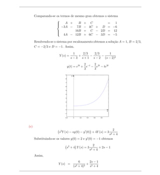 Comparando-se os termos de           mesmo grau obtemos o sistema
                    
                    
                         A +                B      + C                   =  1
                        −3A −               7B      − 4C + D              = −6
                    
                    
                                          16B      + C − 2D              = 12
                         4A −              12B      + 6C − 3D             = −5
                    

      Resolvendo-se o sistema por escalonamento obtemos a solu¸ao A = 1, B = 2/3,
                                                              c˜
      C = −2/3 e D = −1. Assim,

                                    1    2/3   2/3     1
                       Y (s) =         +     −     −
                                  s − 3 s + 1 s − 2 (s − 2)2

                                            2     2
                                y(t) = e3t + e−t − e2t − te2t
                                            3     3
                            9
                                   y
                            8


                            7


                            6


                            5


                            4


                            3


                            2


                            1


                            0
                                                                          x
                           −1


                           −0.2        0      0.2    0.4      0.6   0.8




(e)
                                                              2
                       s2 Y (s) − sy(0) − y (0) + 4Y (s) = 3
                                                              +4              s2
      Substituindo-se os valores y(0) = 2 e y (0) = −1 obtemos

                                                              2
                                s2 + 4 Y (s) = 3                  + 2s − 1
                                                           s2 + 4
      Assim,
                                             6       2s − 1
                       Y (s) =                      + 2
                                       (s2   + 4) 2  s +4
 