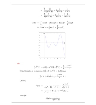 6       16          s      1
                                   =       2 + 4)2
                                                   +2 2     − 2
                                     16 (s           s +4 s +4
                                     3      8          s     1 2
                                   =      2 + 4)2
                                                  +2 2     − 2
                                     8 (s           s +4 2s +4

                           3                                  1
                    y(t) =   (sen 2t − 2t cos 2t) + 2 cos 2t − sen 2t
                           8                                  2
                                      1           3
                         = 2 cos 2t − sen 2t − t cos 2t
                                      8           4
                              2
                                         y
                             1.5


                              1


                             0.5


                              0
                                                                            x
                           −0.5


                             −1


                           −1.5


                             −2


                           −2.5


                             −3
                                   −1        0    1   2     3     4     5   6




(f)
                                                          1 e−πs/2
                      s2 Y (s) − sy(0) − y (0) + Y (s) =    −
                                                          s   s
      Substituindo-se os valores y(0) = 0 e y (0) = 1 obtemos

                                                           1 e−πs/2
                                    s2 + 1 Y (s) =           −      +1
                                                           s   s
      Assim,
                                              1         1        e−πs/2
                       Y (s) =                     + 2      −
                                          s(s2 + 1) s + 1 s(s2 + 1)
                                            1
                                        = 2      + H(s) − e−πs/2 H(s),
                                          s +1
      em que
                                                                1
                                                 H(s) =
                                                          s(s2   + 1)
 