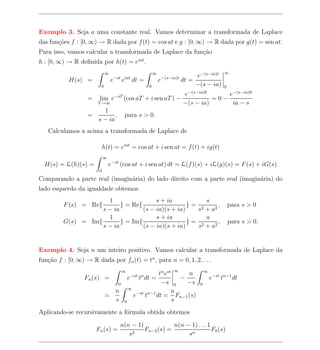 Exemplo 3. Seja a uma constante real. Vamos determinar a transformada de Laplace
das fun¸oes f : [0, ∞) → R dada por f (t) = cos at e g : [0, ∞) → R dada por g(t) = sen at.
       c˜
Para isso, vamos calcular a transformada de Laplace da fun¸ao
                                                          c˜
h : [0, ∞) → R deﬁnida por h(t) = eiat .
                            ∞                            ∞                                      ∞
                                    −st iat                      −(s−ia)t        e−(s−ia)t
           H(s) =               e      e      dt =           e              dt =
                        0                            0                           −(s − ia)      0
                                                     e−(s−ia)0     e−(s−ia)0
                   = lim e−sT (cos aT + i sen aT ) −           =0−
                     T →∞                            −(s − ia)      ia − s
                        1
                   =        , para s > 0.
                     s − ia
   Calculamos a acima a transformada de Laplace de

                            h(t) = eiat = cos at + i sen at = f (t) + ig(t)
                            ∞
  H(s) = L(h)(s) =              e−st (cos at + i sen at) dt = L(f )(s) + iL(g)(s) = F (s) + iG(s)
                        0

Comparando a parte real (imagin´ria) do lado direito com a parte real (imagin´ria) do
                               a                                             a
lado esquerdo da igualdade obtemos
                      1                 s + ia           s
         F (s) = Re{       } = Re{                  }= 2     ,                                      para s > 0
                    s − ia         (s − ia)(s + ia)   s + a2
                      1                 s + ia           a
         G(s) = Im{        } = Im{                  }= 2     ,                                      para s > 0.
                    s − ia         (s − ia)(s + ia)   s + a2


Exemplo 4. Seja n um inteiro positivo. Vamos calcular a transformada de Laplace da
fun¸ao f : [0, ∞) → R dada por fn (t) = tn , para n = 0, 1, 2, . . .
   c˜
                                                                      ∞
                                       ∞
                                           tn est     n                               ∞
                 Fn (s) =     e t dt =     −st n
                                                    −                                     e−st tn−1 dt
                           0                −s 0      −s                          0
                              ∞
                          n                      n
                        =       e−st tn−1 dt = Fn−1 (s)
                          s 0                     s
Aplicando-se recursivamente a f´rmula obtida obtemos
                               o
                                      n(n − 1)            n(n − 1) . . . 1
                      Fn (s) =                 Fn−2 (s) =                  F0 (s)
                                         s2                    sn
 