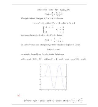 y(t) = sen t + h(t) − h(t − π/2)uπ/2 (t).
                                         A Bs + C
                                            + 2
                                            H(s) =   .
                                          s    s +1
      Multiplicando-se H(s) por s(s2 + 2s + 2) obtemos

                    1 = A(s2 + 1) + (Bs + C)s = (A + B)s2 + Cs + A
                               
                                A + B            = 0
                                              C = 0
                                   A              = 1
                               

      que tem solu¸ao A = 1, B = −1 e C = 0. Assim,
                  c˜
                                                         1     s
                                            H(s) =         − 2
                                                         s s +1
      De onde obtemos que a fun¸ao cuja transformada de Laplace ´ H(s) ´
                               c˜                               e      e

                                                h(t) = 1 − cos t

      e a solu¸ao do problema de valor inicial ´ dado por
              c˜                               e

      y(t) = sen t + h(t) − h(t − π/2)uπ/2 (t) = 1 − cos t + sen t − uπ/2 (t)(1 − sen t).

                             2.5
                                        y
                              2


                             1.5


                              1


                             0.5


                              0
                                                                         x
                            −0.5


                             −1


                            −1.5


                             −2


                            −2.5
                                   −2       0    2   4    6   8    10   12




(g)

                                                                             e−πs    e−2πs
          s2 Y (s) − sy(0) − y (0) + 2 (sY (s) − y(0)) + 2Y (s) = 2               −2
                                                                              s        s
 