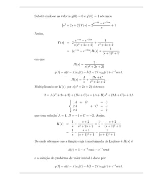 Substituindo-se os valores y(0) = 0 e y (0) = 1 obtemos

                                              e−πs − e−2πs
                     s2 + 2s + 2 Y (s) = 2                 +1
                                                   s
Assim,

                           e−πs − e−2πs          1
                 Y (s) = 2 2             + 2
                          s(s + 2s + 2) s + 2s + 2
                                                    1
                       = (e−πs − e−2πs )H(s) +              ,
                                               (s + 1)2 + 1
em que
                                              2
                             H(s) =
                                      s(s2   + 2s + 2)
               y(t) = h(t − π)uπ (t) − h(t − 2π)u2π (t) + e−t sen t.
                                    A    Bs + C
                           H(s) =     + 2         .
                                    s  s + 2s + 2
Multiplicando-se H(s) por s(s2 + 2s + 2) obtemos

         2 = A(s2 + 2s + 2) + (Bs + C)s = (A + B)s2 + (2A + C)s + 2A
                          
                           A + B              = 0
                             2A         + C = 0
                             2A                = 2
                          

que tem solu¸ao A = 1, B = −1 e C = −2. Assim,
            c˜
                         1     s+2       1       s+2
                 H(s) =    − 2         = −
                         s s + 2s + 2    s (s + 1)2 + 1
                         1     s+1            1
                       =   −       2+1
                                       −
                         s (s + 1)       (s + 1)2 + 1

De onde obtemos que a fun¸ao cuja transformada de Laplace ´ H(s) ´
                         c˜                               e      e

                         h(t) = 1 − e−t cos t − e−t sen t

e a solu¸ao do problema de valor inicial ´ dado por
        c˜                               e

               y(t) = h(t − π)uπ (t) − h(t − 2π)u2π (t) + e−t sen t.
 