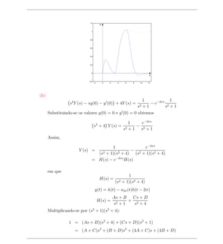 1.2
                                        y


                             1




                            0.8




                            0.6




                            0.4




                            0.2




                             0
                                                                         x

                           −0.2
                                  −2        0   2     4   6   8    10   12




(h)
                                                        1            1
                 s2 Y (s) − sy(0) − y (0) + 4Y (s) =       − e−2πs 2
                                                        +1        s2
                                                                  s +1
      Substituindo-se os valores y(0) = 0 e y (0) = 0 obtemos

                                                             1    e−2πs
                                  s2 + 4 Y (s) =                − 2
                                                          s2 + 1 s + 1
      Assim,

                                     1              e−2πs
                      Y (s) =                 −
                              (s2 + 1)(s2 + 4) (s2 + 1)(s2 + 4)
                            = H(s) − e−2πs H(s)

      em que
                                                            1
                                        H(s) =
                                                     (s2 + 1)(s2 + 4)
                                   y(t) = h(t) − u2π (t)h(t − 2π)
                                                    As + B Cs + D
                                       H(s) =              + 2
                                                    s2 + 1   s +4
      Multiplicando-se por (s2 + 1)(s2 + 4):

                 1 = (As + B)(s2 + 4) + (Cs + D)(s2 + 1)
                    = (A + C)s3 + (B + D)s2 + (4A + C)s + (4B + D)
 