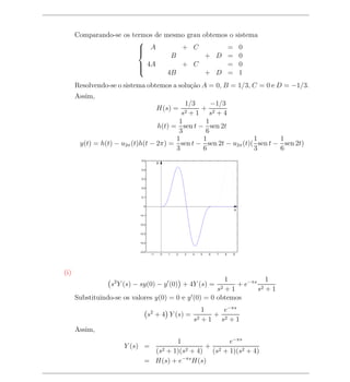 Comparando-se os termos de mesmo grau obtemos o sistema
                         
                          A
                                    + C           = 0
                                   B         + D = 0
                         
                          4A
                                    + C           = 0
                                  4B         + D = 1
                         

      Resolvendo-se o sistema obtemos a solu¸ao A = 0, B = 1/3, C = 0 e D = −1/3.
                                            c˜
      Assim,
                                           1/3     −1/3
                                        H(s) =  + 2
                                          s2 + 1 s + 4
                                         1       1
                                  h(t) = sen t − sen 2t
                                         3       6
                                        1       1                1       1
       y(t) = h(t) − u2π (t)h(t − 2π) = sen t − sen 2t − u2π (t)( sen t − sen 2t)
                                        3       6                3       6
                            0.5
                                        y
                            0.4


                            0.3


                            0.2


                            0.1


                             0
                                                                                x
                           −0.1


                           −0.2


                           −0.3


                           −0.4


                           −0.5
                                   −1       0   1   2   3   4   5   6   7   8   9




(i)
                                                         1            1
                 s2 Y (s) − sy(0) − y (0) + 4Y (s) =         + e−πs 2
                                                      s2 + 1       s +1
      Substituindo-se os valores y(0) = 0 e y (0) = 0 obtemos
                                                               1    e−πs
                                  s2 + 4 Y (s) =                  + 2
                                                            s2 + 1 s + 1
      Assim,
                                       1              e−πs
                     Y (s) =                    + 2
                                (s2 + 1)(s2 + 4) (s + 1)(s2 + 4)
                              = H(s) + e−πs H(s)
 
