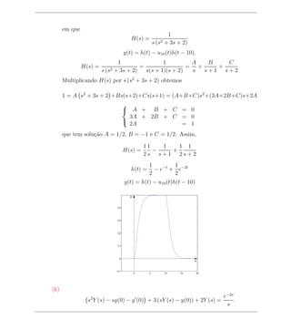 em que
                                                                1
                                          H(s) =
                                                       s (s2   + 3s + 2)
                                       y(t) = h(t) − u10 (t)h(t − 10).
                                 1                 1         A   B   C
               H(s) =                     =                 = +    +
                        s (s2   + 3s + 2)   s(s + 1)(s + 2)  s  s+1 s+2
      Multiplicando H(s) por s (s2 + 3s + 2) obtemos

      1 = A s2 + 3s + 2 +Bs(s+2)+Cs(s+1) = (A+B+C)s2 +(3A+2B+C)s+2A
                                       
                                        A + B + C = 0
                                         3A + 2B + C = 0
                                         2A          = 1
                                       

      que tem solu¸ao A = 1/2, B = −1 e C = 1/2. Assim,
                  c˜

                                                 11   1   1 1
                                       H(s) =       −   +
                                                 2s s+1 2s+2
                                                   1        1
                                          h(t) =     − e−t + e−2t
                                                   2        2
                                       y(t) = h(t) − u10 (t)h(t − 10)

                                         y


                                 0.4




                                 0.3




                                 0.2




                                 0.1




                                  0
                                                                           x


                                −0.1
                                             0     5           10    15    20




(k)
                                                                                e−2s
                 s2 Y (s) − sy(0) − y (0) + 3 (sY (s) − y(0)) + 2Y (s) =
                                                                                 s
 
