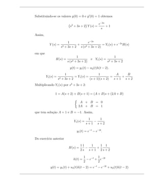 Substituindo-se os valores y(0) = 0 e y (0) = 1 obtemos

                                                  e−2s
                           s2 + 3s + 2 Y (s) =         +1
                                                   s

Assim,

                          1            e−2s
           Y (s) =              +                = Y1 (s) + e−2s H(s)
                     s2 + 3s + 2 s (s2 + 3s + 2)

em que
                                1                            1
                H(s) =                     e Y1 (s) =
                         s (s2 + 3s + 2)                s2 + 3s + 2

                           y(t) = y1 (t) − u2 (t)h(t − 2).
                         1                       1           A   B
         Y1 (s) =               = Y1 (s) =                =    +
                    s2 + 3s + 2            (s + 1)(s + 2)   s+1 s+2
Multiplicando Y1 (s) por s2 + 3s + 2:

                1 = A(s + 2) + B(s + 1) = (A + B)s + (2A + B)

                                  A + B = 0
                                 2A + B = 1
que tem solu¸ao A = 1 e B = −1. Assim,
            c˜

                                          1   1
                              Y1 (s) =      −
                                         s+1 s+2

                                y1 (t) = e−t − e−2t .

Do exerc´ anterior
        ıcio

                                   11   1   1 1
                          H(s) =      −   +
                                   2s s+1 2s+2

                                      1        1
                             h(t) =     − e−t + e−2t
                                      2        2
            y(t) = y1 (t) + u2 (t)h(t − 2) = e−t − e−2t + u2 (t)h(t − 2)
 