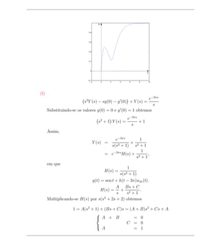 y


                             0.4




                             0.3




                             0.2




                             0.1




                              0
                                                                        x


                            −0.1
                               −2        0     2      4      6    8     10




(l)
                                                            e−3πs
                          s2 Y (s) − sy(0) − y (0) + Y (s) =
                                                              s
      Substituindo-se os valores y(0) = 0 e y (0) = 1 obtemos
                                                             e−3πs
                                     s2 + 1 Y (s) =                +1
                                                               s
      Assim,
                                             e−3πs        1
                                   Y (s) =     2 + 1)
                                                      + 2
                                           s(s         s +1
                                                           1
                                         = e−3πs H(s) + 2    ,
                                                        s +1
      em que
                                                          1
                                             H(s) =
                                                      s(s2 + 1)
                             y(t) = sen t + h(t − 3π)u3π (t).
                                          A Bs + C
                                 H(s) = + 2            .
                                          s     s +1
      Multiplicando-se H(s) por s(s2 + 2s + 2) obtemos

                    1 = A(s2 + 1) + (Bs + C)s = (A + B)s2 + Cs + A
                               
                                A + B            = 0
                                              C = 0
                                   A              = 1
                               
 