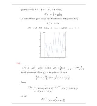 que tem solu¸ao A = 1, B = −1 e C = 0. Assim,
                  c˜
                                                               1     s
                                                H(s) =           − 2
                                                               s s +1
      De onde obtemos que a fun¸ao cuja transformada de Laplace ´ H(s) ´
                               c˜                               e      e

                                                    h(t) = 1 − cos t

               y(t) = sen t + h(t − 3π)u3π (t) = sen t + u3π (t)[1 − cos(t − 3π)]
                              2.5
                                            y


                                 2




                              1.5




                                 1




                              0.5




                                 0
                                                                                        x

                             −0.5




                              −1
                                     −5         0    5    10        15   20     25




(m)
                                                     5          1          1
         s2 Y (s) − sy(0) − y (0) + (sY (s) − y(0)) + Y (s) = 2   + e−πs 2
                                                     4       s +1       s +1
      Substituindo-se os valores y(0) = 0 e y (0) = 0 obtemos
                                                5                     1            1
                           s2 + s +                 Y (s) =               + e−πs 2
                                                4                  s2 + 1       s +1
      Assim,
                                  1                                                      1
                Y (s) =                                        5
                                                                   + e−πs                           5
                           (s2
                            + 1) s2 + s +                      4
                                                                              (s2   + 1) s2 + s +   4
                       = H(s) + e−πs H(s)

      em que
                                                              1
                                          H(s) =                                    5
                                                     (s2 + 1) s2 + s +              4
 