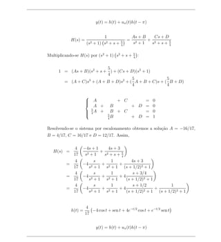 y(t) = h(t) + uπ (t)h(t − π)


                              1                  As + B   Cs + D
            H(s) =                           =          + 2
                     (s2 + 1) s2 + s +   5
                                         4
                                                 s 2+1   s +s+ 5 4


                                                 5
Multiplicando-se H(s) por (s2 + 1) s2 + s +      4
                                                     :

                          5
     1 = (As + B)(s2 + s + ) + (Cs + D)(s2 + 1)
                          4
                                      5               5
       = (A + C)s3 + (A + B + D)s2 + ( A + B + C)s + ( B + D)
                                      4               4

                     
                      A
                                      + C    =            0
                         A +        B     + D =            0
                     
                      5A +
                      4            B + C     =            0
                                  5
                                    B     + D =            1
                     
                                  4


Resolvendo-se o sistema por escalonamento obtemos a solu¸ao A = −16/17,
                                                        c˜
B = 4/17, C = 16/17 e D = 12/17. Assim,

           4 −4s + 1       4s + 3
   H(s) =              + 2
           17  s 2+1     s +s+ 5  4
            4       s       1          4s + 3
         =    −4 2      + 2      +
           17     s + 1 s + 1 (s + 1/2)2 + 1
            4       s       1           s + 3/4
         =    −4 2      + 2      +4
           17     s +1 s +1         (s + 1/2)2 + 1
            4       s       1           s + 1/2            1
         =    −4 2      + 2      +4           2+1
                                                   +
           17     s +1 s +1         (s + 1/2)        (s + 1/2)2 + 1


                     4
            h(t) =      −4 cos t + sen t + 4e−t/2 cos t + e−t/2 sen t
                     17


                           y(t) = h(t) + uπ (t)h(t − π)
 